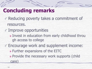 14
Concluding remarks
Reducing poverty takes a commitment of
resources.
Improve opportunities
Invest in education from early childhood throu
gh access to college
Encourage work and supplement income:
Further expansions of the EITC
Provide the necessary work supports (child
care)
 