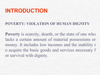 INTRODUCTION
POVERTY: VIOLATION OF HUMAN DIGNITY
Poverty is scarcity, dearth, or the state of one who
lacks a certain amount of material possessions or
money. It includes low incomes and the inability t
o acquire the basic goods and services necessary f
or survival with dignity.
 