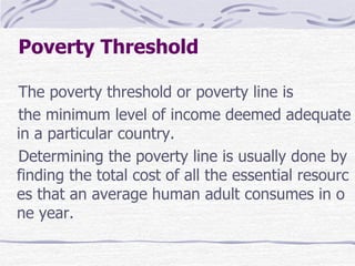 Poverty Threshold
The poverty threshold or poverty line is
the minimum level of income deemed adequate
in a particular country.
Determining the poverty line is usually done by
finding the total cost of all the essential resourc
es that an average human adult consumes in o
ne year.
 