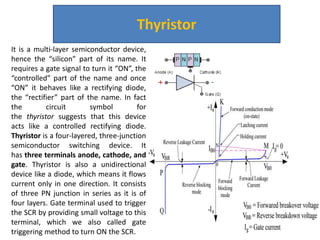 Thyristor
It is a multi-layer semiconductor device,
hence the “silicon” part of its name. It
requires a gate signal to turn it “ON”, the
“controlled” part of the name and once
“ON” it behaves like a rectifying diode,
the “rectifier” part of the name. In fact
the circuit symbol for
the thyristor suggests that this device
acts like a controlled rectifying diode.
Thyristor is a four-layered, three-junction
semiconductor switching device. It
has three terminals anode, cathode, and
gate. Thyristor is also a unidirectional
device like a diode, which means it flows
current only in one direction. It consists
of three PN junction in series as it is of
four layers. Gate terminal used to trigger
the SCR by providing small voltage to this
terminal, which we also called gate
triggering method to turn ON the SCR.
 