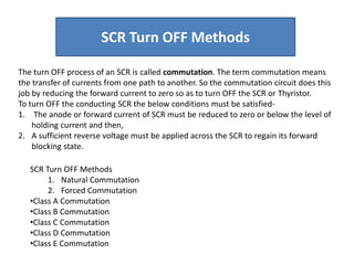 The turn OFF process of an SCR is called commutation. The term commutation means
the transfer of currents from one path to another. So the commutation circuit does this
job by reducing the forward current to zero so as to turn OFF the SCR or Thyristor.
To turn OFF the conducting SCR the below conditions must be satisfied-
1. The anode or forward current of SCR must be reduced to zero or below the level of
holding current and then,
2. A sufficient reverse voltage must be applied across the SCR to regain its forward
blocking state.
SCR Turn OFF Methods
1. Natural Commutation
2. Forced Commutation
•Class A Commutation
•Class B Commutation
•Class C Commutation
•Class D Commutation
•Class E Commutation
SCR Turn OFF Methods
 