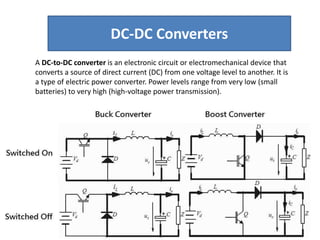 A DC-to-DC converter is an electronic circuit or electromechanical device that
converts a source of direct current (DC) from one voltage level to another. It is
a type of electric power converter. Power levels range from very low (small
batteries) to very high (high-voltage power transmission).
DC-DC Converters
 