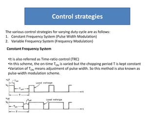 Control strategies
The various control strategies for varying duty cycle are as follows:
1. Constant Frequency System (Pulse Width Modulation)
2. Variable Frequency System (Frequency Modulation)
Constant Frequency System
•It is also referred as Time-ratio control (TRC)
•In this scheme, the on-time TON is varied but the chopping period T is kept constant
•Variation of TON means adjustment of pulse width. So this method is also known as
pulse-width modulation scheme.
 