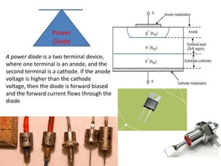 A power diode is a two terminal device,
where one terminal is an anode, and the
second terminal is a cathode. If the anode
voltage is higher than the cathode
voltage, then the diode is forward biased
and the forward current flows through the
diode
Power
Diode
 