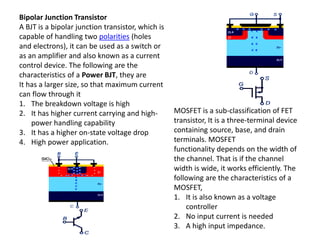 Bipolar Junction Transistor
A BJT is a bipolar junction transistor, which is
capable of handling two polarities (holes
and electrons), it can be used as a switch or
as an amplifier and also known as a current
control device. The following are the
characteristics of a Power BJT, they are
It has a larger size, so that maximum current
can flow through it
1. The breakdown voltage is high
2. It has higher current carrying and high-
power handling capability
3. It has a higher on-state voltage drop
4. High power application.
MOSFET is a sub-classification of FET
transistor, It is a three-terminal device
containing source, base, and drain
terminals. MOSFET
functionality depends on the width of
the channel. That is if the channel
width is wide, it works efficiently. The
following are the characteristics of a
MOSFET,
1. It is also known as a voltage
controller
2. No input current is needed
3. A high input impedance.
 