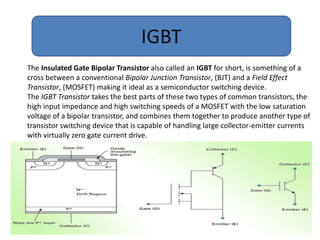 IGBT
The Insulated Gate Bipolar Transistor also called an IGBT for short, is something of a
cross between a conventional Bipolar Junction Transistor, (BJT) and a Field Effect
Transistor, (MOSFET) making it ideal as a semiconductor switching device.
The IGBT Transistor takes the best parts of these two types of common transistors, the
high input impedance and high switching speeds of a MOSFET with the low saturation
voltage of a bipolar transistor, and combines them together to produce another type of
transistor switching device that is capable of handling large collector-emitter currents
with virtually zero gate current drive.
 