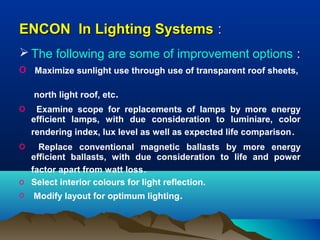 ENCON In Lighting Systems :
 The following are some of improvement options :
o Maximize sunlight use through use of transparent roof sheets,
north light roof, etc.

o
o

Examine scope for replacements of lamps by more energy
efficient lamps, with due consideration to luminiare, color
rendering index, lux level as well as expected life comparison .

Replace conventional magnetic ballasts by more energy
efficient ballasts, with due consideration to life and power
factor apart from watt loss.
o Select interior colours for light reflection.
o Modify layout for optimum lighting.

 