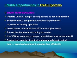 ENCON Opportunities in HVAC Systems
 SHORT TERM MEASURES :

 Operate Chillers, pumps, cooling towers as per load demand
 Schedule HVAC equipment & systems as per time of
day,week or holiday operation.
 Install timers or manual shut off in unoccupied areas.
 Re- set the thermostat according to season
 Use VSD for secondary pumps , install three- way valves in AHU
 Review the capacity of central equipment relative to actual
load — oversized equipment operates less efficiently.

 