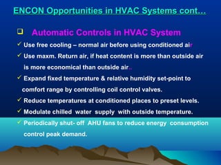 ENCON Opportunities in HVAC Systems cont…


Automatic Controls in HVAC System

 Use free cooling – normal air before using conditioned air
 Use maxm. Return air, if heat content is more than outside air
is more economical than outside air..
 Expand fixed temperature & relative humidity set-point to
comfort range by controlling coil control valves.
 Reduce temperatures at conditioned places to preset levels.
 Modulate chilled water supply with outside temperature.
 Periodically shut- off AHU fans to reduce energy consumption
control peak demand.

 