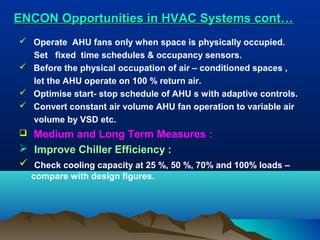 ENCON Opportunities in HVAC Systems cont…
 Operate AHU fans only when space is physically occupied.
Set fixed time schedules & occupancy sensors.
 Before the physical occupation of air – conditioned spaces ,
let the AHU operate on 100 % return air.
 Optimise start- stop schedule of AHU s with adaptive controls.
 Convert constant air volume AHU fan operation to variable air
volume by VSD etc.

Medium and Long Term Measures :
 Improve Chiller Efficiency :
 Check cooling capacity at 25 %, 50 %, 70% and 100% loads –


compare with design figures.

 