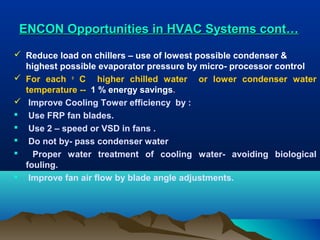 ENCON Opportunities in HVAC Systems cont…
 Reduce load on chillers – use of lowest possible condenser &
highest possible evaporator pressure by micro- processor control
 For each o C higher chilled water or lower condenser water
temperature -- 1 % energy savings.
 Improve Cooling Tower efficiency by :
 Use FRP fan blades.
 Use 2 – speed or VSD in fans .
 Do not by- pass condenser water

Proper water treatment of cooling water- avoiding biological
fouling.
 Improve fan air flow by blade angle adjustments.

 