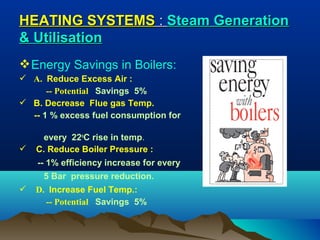 HEATING SYSTEMS : Steam Generation
& Utilisation
 Energy Savings in Boilers:
 A. Reduce Excess Air :
-- Potential Savings 5%
 B. Decrease Flue gas Temp.
-- 1 % excess fuel consumption for



every 22oC rise in temp.
C. Reduce Boiler Pressure :
-- 1% efficiency increase for every
5 Bar pressure reduction.



D. Increase Fuel Temp.:
-- Potential Savings 5%

 