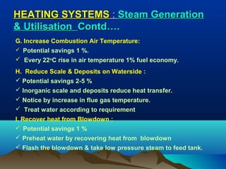 HEATING SYSTEMS : Steam Generation
& Utilisation Contd….
G. Increase Combustion Air Temperature:
 Potential savings 1 %.

 Every 22oC rise in air temperature 1% fuel economy.
H. Reduce Scale & Deposits on Waterside :
 Potential savings 2-5 %
 Inorganic scale and deposits reduce heat transfer.
 Notice by increase in flue gas temperature.
 Treat water according to requirement
I. Recover heat from Blowdown :
 Potential savings 1 %

 Preheat water by recovering heat from blowdown
 Flash the blowdown & take low pressure steam to feed tank.

 