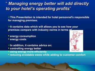 “ Managing energy better will add directly
to your hotel’s operating profits”
This Presentation is intended for hotel personnel's responsible
for managing premises.
It contains data which will allows you to see how your
premises compare with industry norms in terms of
 energy consumption
 energy costs.
In addition, it contains advice on:
 controlling energy better
 using energy more efficiently
 reducing avoidable waste while adding to customer comfort

 