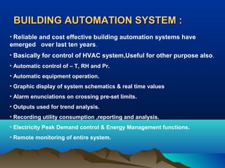 BUILDING AUTOMATION SYSTEM :
• Reliable and cost effective building automation systems have
emerged over last ten years.
• Basically for control of HVAC system,Useful for other purpose also .
• Automatic control of – T, RH and Pr.
• Automatic equipment operation.
• Graphic display of system schematics & real time values
• Alarm enunciations on crossing pre-set limits.
• Outputs used for trend analysis.
• Recording utility consumption ,reporting and analysis.
• Electricity Peak Demand control & Energy Management functions.
• Remote monitoring of entire system.

 