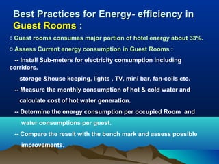Best Practices for Energy- efficiency in
Guest Rooms :
o Guest rooms consumes major portion of hotel energy about 33%.

o Assess Current energy consumption in Guest Rooms :
-- Install Sub-meters for electricity consumption including
corridors,
storage &house keeping, lights , TV, mini bar, fan-coils etc.
-- Measure the monthly consumption of hot & cold water and
calculate cost of hot water generation.
-- Determine the energy consumption per occupied Room and
water consumptions per guest.
-- Compare the result with the bench mark and assess possible
improvements.

 
