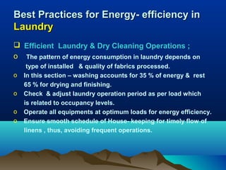 Best Practices for Energy- efficiency in
Laundry
 Efficient Laundry & Dry Cleaning Operations ;
o The pattern of energy consumption in laundry depends on
o
o
o
o

type of installed & quality of fabrics processed.
In this section – washing accounts for 35 % of energy & rest
65 % for drying and finishing.
Check & adjust laundry operation period as per load which
is related to occupancy levels.
Operate all equipments at optimum loads for energy efficiency.
Ensure smooth schedule of House- keeping for timely flow of
linens , thus, avoiding frequent operations.

 
