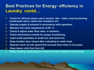 Best Practices for Energy- efficiency in
Laundry contd…
o
o
o
o
o
o
o
o
o
o

Check for efficient steam use in section, like – leaks, trap functioning,
condensate return, steam line insulation etc.
Operate supply & exhaust in accordance with operation.
Maintain hot water temperature at 60 o C.
Check & adjust water flow rates in washers.
Check thermostat controls for proper functioning.
wash small quantities in small m/c and hand iron.
Keep tumbler door closed after unloading to retain heat.
Operate ironer at only speed that ensures linen dries in one pass.
Keep steam coils free from dirt
When feeding small pieces of work in ironer, maintain maxm lanes.

 