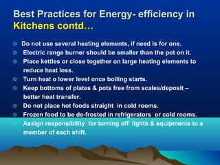 Best Practices for Energy- efficiency in
Kitchens contd…
o Do not use several heating elements, if need is for one.
o Electric range burner should be smaller than the pot on it.
o Place kettles or close together on large heating elements to
reduce heat loss.
o Turn heat o lower level once boiling starts.
o Keep bottoms of plates & pots free from scales/deposit –
better heat transfer.
o Do not place hot foods straight in cold rooms.
o Frozen food to be de-frosted in refrigerators or cold rooms.
o Assign responsibility for turning off lights & equipments to a
member of each shift.

 