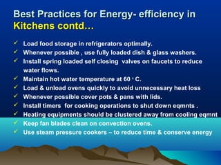 Best Practices for Energy- efficiency in
Kitchens contd…
 Load food storage in refrigerators optimally.
 Whenever possible , use fully loaded dish & glass washers.
 Install spring loaded self closing valves on faucets to reduce
water flows.
 Maintain hot water temperature at 60 o C.
 Load & unload ovens quickly to avoid unnecessary heat loss
 Whenever possible cover pots & pans with lids.
 Install timers for cooking operations to shut down eqmnts .
 Heating equipments should be clustered away from cooling eqmnt
 Keep fan blades clean on convection ovens.
 Use steam pressure cookers – to reduce time & conserve energy

 
