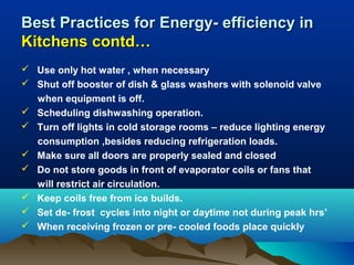 Best Practices for Energy- efficiency in
Kitchens contd…
 Use only hot water , when necessary
 Shut off booster of dish & glass washers with solenoid valve
when equipment is off.
 Scheduling dishwashing operation.
 Turn off lights in cold storage rooms – reduce lighting energy
consumption ,besides reducing refrigeration loads.
 Make sure all doors are properly sealed and closed
 Do not store goods in front of evaporator coils or fans that
will restrict air circulation.
 Keep coils free from ice builds.
 Set de- frost cycles into night or daytime not during peak hrs’
 When receiving frozen or pre- cooled foods place quickly

 
