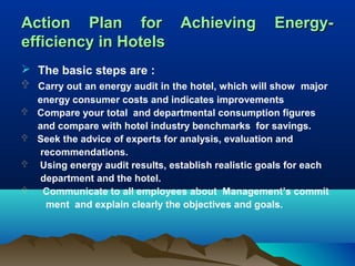 Action Plan for Achieving
efficiency in Hotels

Energy-

 The basic steps are :
 Carry out an energy audit in the hotel, which will show major





energy consumer costs and indicates improvements
Compare your total and departmental consumption figures
and compare with hotel industry benchmarks for savings.
Seek the advice of experts for analysis, evaluation and
recommendations.
Using energy audit results, establish realistic goals for each
department and the hotel.
Communicate to all employees about Management’s commit
ment and explain clearly the objectives and goals.

 