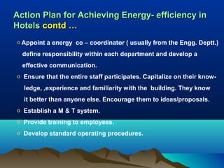 Action Plan for Achieving Energy- efficiency in
Hotels contd …
o

Appoint a energy co – coordinator ( usually from the Engg. Deptt.)
define responsibility within each department and develop a
effective communication.

o Ensure that the entire staff participates. Capitalize on their know-

ledge, ,experience and familiarity with the building. They know
it better than anyone else. Encourage them to ideas/proposals.
o Establish a M & T system.
o Provide training to employees.
o Develop standard operating procedures.

 