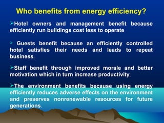 Who benefits from energy efficiency?
Hotel owners and management benefit because
efficiently run buildings cost less to operate
Guests benefit because an efficiently controlled
hotel satisfies their needs and leads to repeat
business.


Staff benefit through improved morale and better
motivation which in turn increase productivity.
The environment benefits because using energy
efficiently reduces adverse effects on the environment
and preserves nonrenewable resources for future
generations.

 