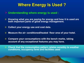 Where Energy Is Used ?
 Understanding where energy is used :
o Knowing what you are paying for energy and how it is used are
both important parts of good energy management.
o Collect your energy use and cost data.
o Measure the air- conditioned/heated floor area of your hotel.
o Compare your consumptions with the bench marks, taking
account of any exceptional features you may have.
o Check that the consumption pattern relates sensibly to weather
conditions, occupancy level and facilities used

 