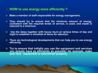  HOW to use energy more efficiently ?
o Make a member of staff responsible for energy management.
o They should try to ensure that the minimum amount of energy,
consistent with the required levels of service, is used, and waste is
reduced to a minimum.
o

Use the ideas together with house tours at various times of day and
night to establish a checklist of items for attention.

o There are technological developments that can help you to use energy
efficiently.

o Try to ensure that initially you use the equipment and services
you already have as efficiently as possible; for example, make
sure that equipment is maintained properly.

 