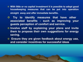 o With little or no capital investment it is possible to adopt good
housekeeping measures that can be put into operation
straight away and offer immediate benefits.

o

Try to identify measures that have other
associated benefits - such as improving your
guests perception of comfort and service.
o Involve staff by explaining your plans and invite
them to propose their own suggestions for energy
saving.
o Ensure they are given feedback about energy use,
and consider incentives for successful ideas

 