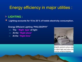 Energy efficiency in major utilities :
 LIGHTING :



Lighting accounts for 15 to 25 % of hotels electricity consumption.
Energy Efficient Lighting ‘PHILOSOPHY’
--- The ‘ Right type’ of light
--- At the ‘ Right place’
-- At the ‘ Right time’

 
