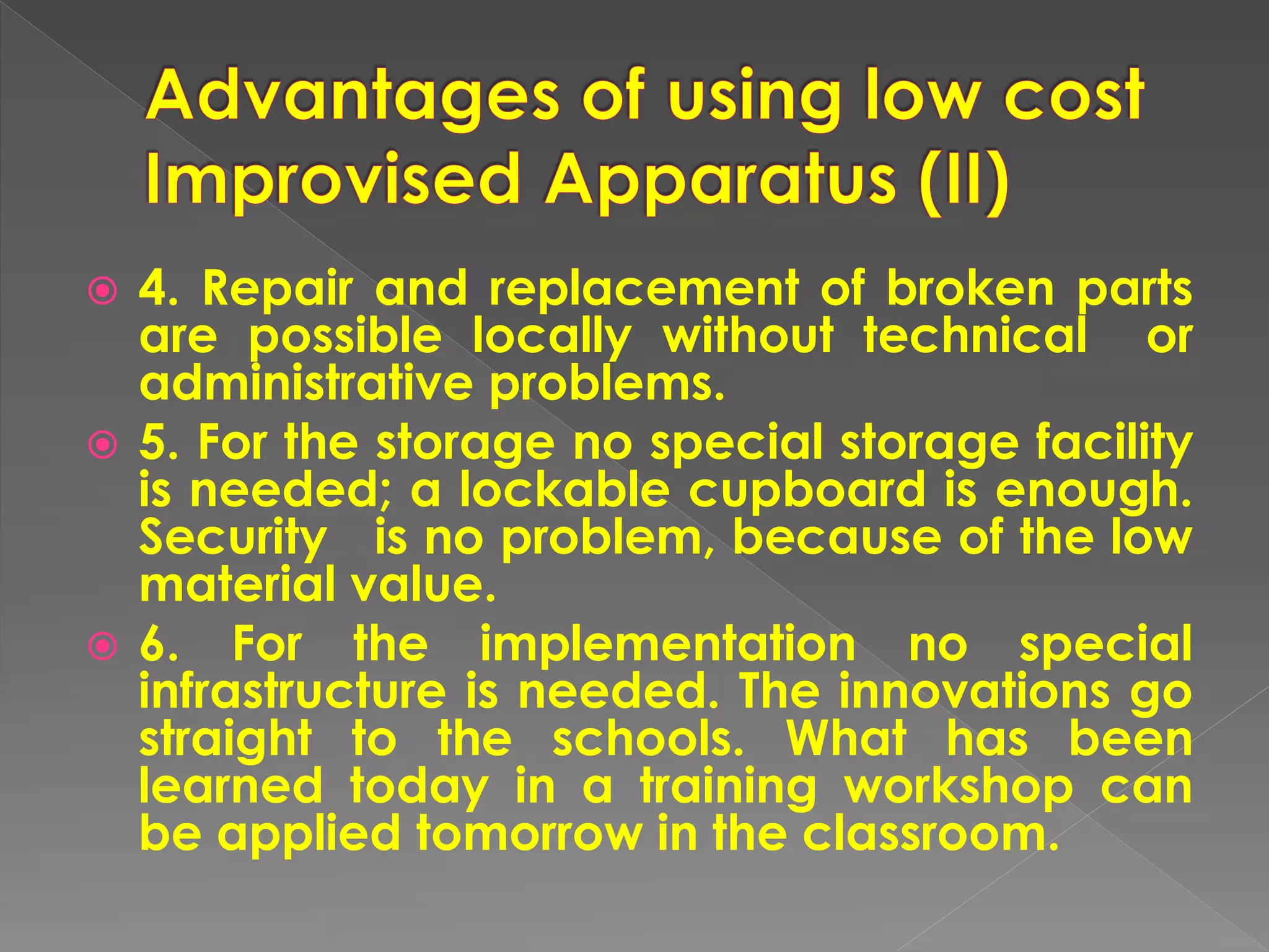  4. Repair and replacement of broken parts
are possible locally without technical or
administrative problems.
 5. For the storage no special storage facility
is needed; a lockable cupboard is enough.
Security is no problem, because of the low
material value.
 6. For the implementation no special
infrastructure is needed. The innovations go
straight to the schools. What has been
learned today in a training workshop can
be applied tomorrow in the classroom.
 