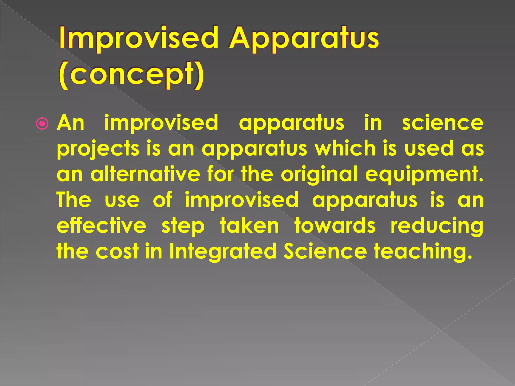  An improvised apparatus in science
projects is an apparatus which is used as
an alternative for the original equipment.
The use of improvised apparatus is an
effective step taken towards reducing
the cost in Integrated Science teaching.
 