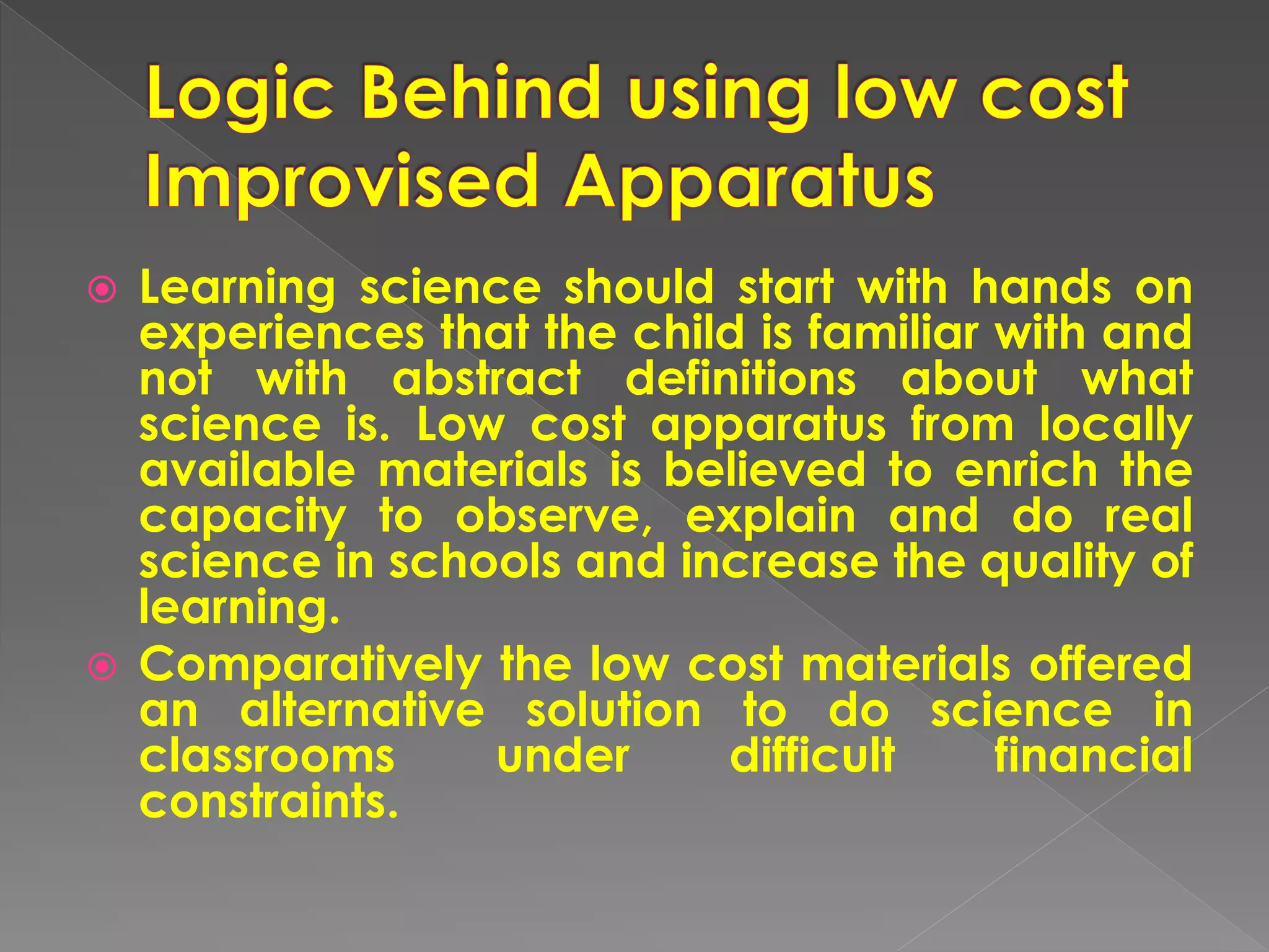  Learning science should start with hands on
experiences that the child is familiar with and
not with abstract definitions about what
science is. Low cost apparatus from locally
available materials is believed to enrich the
capacity to observe, explain and do real
science in schools and increase the quality of
learning.
 Comparatively the low cost materials offered
an alternative solution to do science in
classrooms under difficult financial
constraints.
 