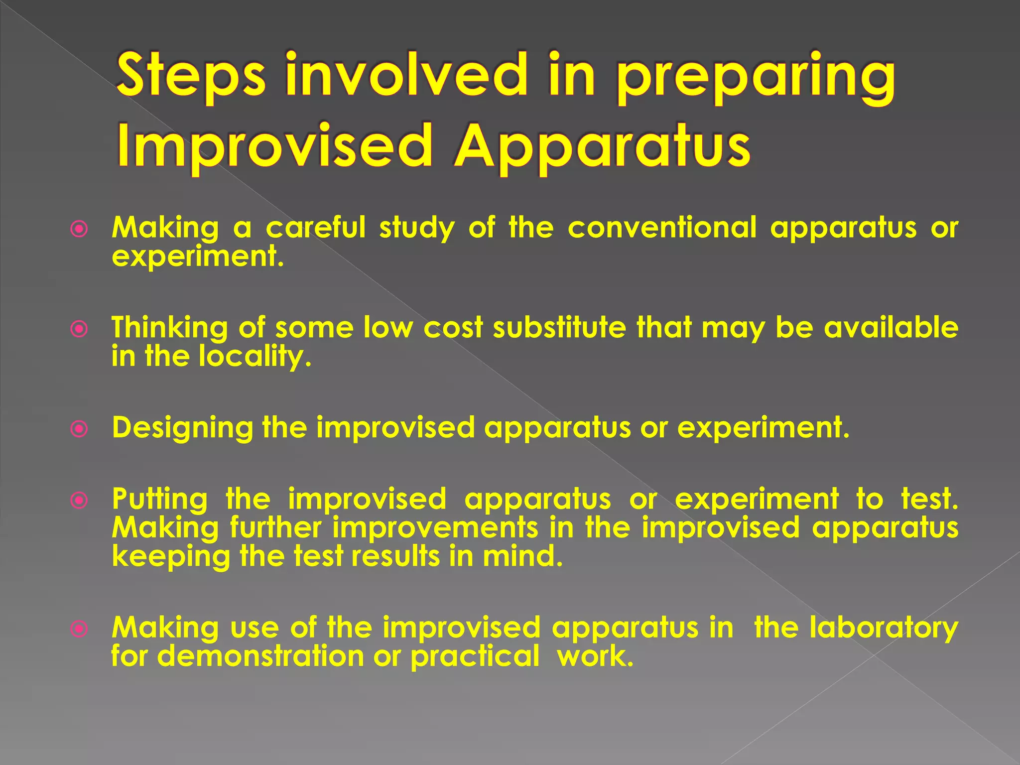  Making a careful study of the conventional apparatus or
experiment.
 Thinking of some low cost substitute that may be available
in the locality.
 Designing the improvised apparatus or experiment.
 Putting the improvised apparatus or experiment to test.
Making further improvements in the improvised apparatus
keeping the test results in mind.
 Making use of the improvised apparatus in the laboratory
for demonstration or practical work.
 