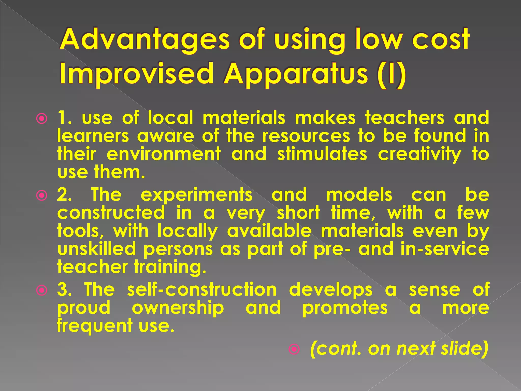  1. use of local materials makes teachers and
learners aware of the resources to be found in
their environment and stimulates creativity to
use them.
 2. The experiments and models can be
constructed in a very short time, with a few
tools, with locally available materials even by
unskilled persons as part of pre- and in-service
teacher training.
 3. The self-construction develops a sense of
proud ownership and promotes a more
frequent use.
 (cont. on next slide)
 