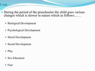 Cont……………
 During the period of the preschooler the child goes various
changes which is slower in nature which as follows……
 Biological Development
 Psychological Development
 Moral Development
 Social Development
 Play
 Sex Education
 Fear
 