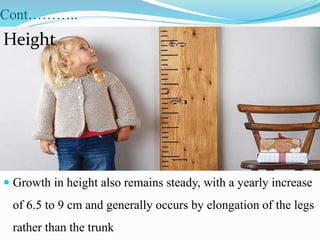 Cont………..
 Growth in height also remains steady, with a yearly increase
of 6.5 to 9 cm and generally occurs by elongation of the legs
rather than the trunk
Height
 