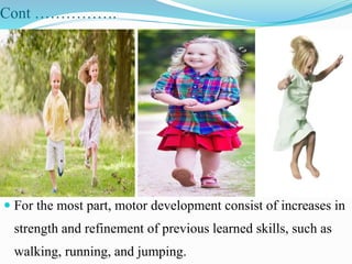 Cont …………….
 For the most part, motor development consist of increases in
strength and refinement of previous learned skills, such as
walking, running, and jumping.
 