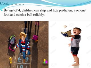 Cont…………
 By age of 4, children can skip and hop proficiency on one
foot and catch a ball reliably.
 