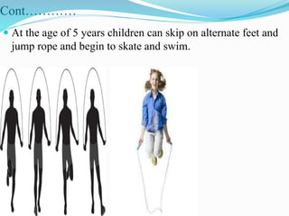 Cont…………
 At the age of 5 years children can skip on alternate feet and
jump rope and begin to skate and swim.
 