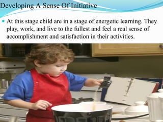 Developing A Sense Of Initiative
 At this stage child are in a stage of energetic learning. They
play, work, and live to the fullest and feel a real sense of
accomplishment and satisfaction in their activities.
 