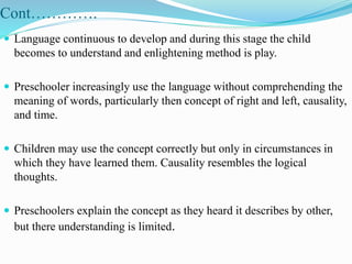 Cont………….
 Language continuous to develop and during this stage the child
becomes to understand and enlightening method is play.
 Preschooler increasingly use the language without comprehending the
meaning of words, particularly then concept of right and left, causality,
and time.
 Children may use the concept correctly but only in circumstances in
which they have learned them. Causality resembles the logical
thoughts.
 Preschoolers explain the concept as they heard it describes by other,
but there understanding is limited.
 
