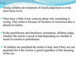 Cont…………….
 Young children development of moral judgement is at the
most basic level.
 They have a little if any concern about why something is
wrong. They behave because of freedom or restriction that is
placed on action.
 In the punishment and obedience orientation, children judge
whether the action is good or bad depending on whether it
result in reward or punishment.
 If children are punished the action is bad, and if they are not
punished for it the Action is good regardless of the meaning
of the act.
 