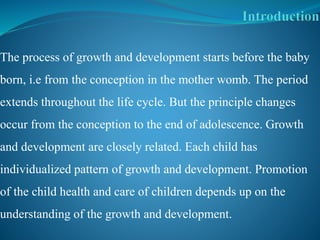The process of growth and development starts before the baby
born, i.e from the conception in the mother womb. The period
extends throughout the life cycle. But the principle changes
occur from the conception to the end of adolescence. Growth
and development are closely related. Each child has
individualized pattern of growth and development. Promotion
of the child health and care of children depends up on the
understanding of the growth and development.
 