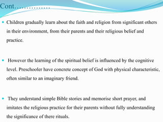 Cont……………
 Children gradually learn about the faith and religion from significant others
in their environment, from their parents and their religious belief and
practice.
 However the learning of the spiritual belief is influenced by the cognitive
level. Preschooler have concrete concept of God with physical characteristic,
often similar to an imaginary friend.
 They understand simple Bible stories and memorise short prayer, and
imitates the religious practice for their parents without fully understanding
the significance of there rituals.
 