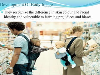Development Of Body Image
 They recognize the difference in skin colour and racial
identity and vulnerable to learning prejudices and biases.
 
