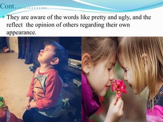 Cont…………..
 They are aware of the words like pretty and ugly, and the
reflect the opinion of others regarding their own
appearance.
 
