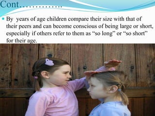 Cont…………..
 By years of age children compare their size with that of
their peers and can become conscious of being large or short,
especially if others refer to them as “so long” or “so short”
for their age.
 